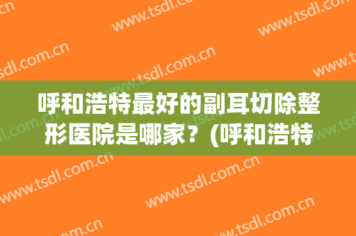 呼和浩特最好的副耳切除整形医院是哪家？(呼和浩特市最好的整形医院)