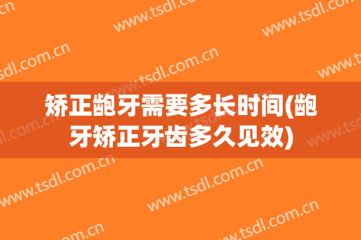 矫正龅牙需要多长时间(龅牙矫正牙齿多久见效)