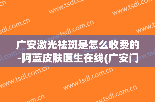 广安激光祛斑是怎么收费的-阿蓝皮肤医生在线(广安门医院激光祛斑)