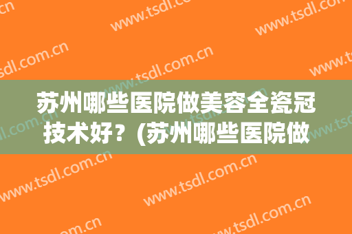 苏州哪些医院做美容全瓷冠技术好？(苏州哪些医院做美容全瓷冠技术好的)