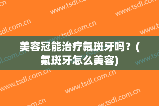 美容冠能治疗氟斑牙吗？(氟斑牙怎么美容)