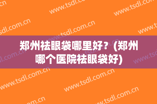 郑州祛眼袋哪里好？(郑州哪个医院祛眼袋好)