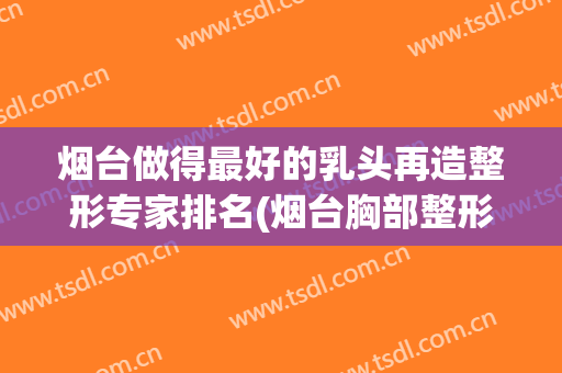 烟台做得最好的乳头再造整形专家排名(烟台胸部整形美容医院)