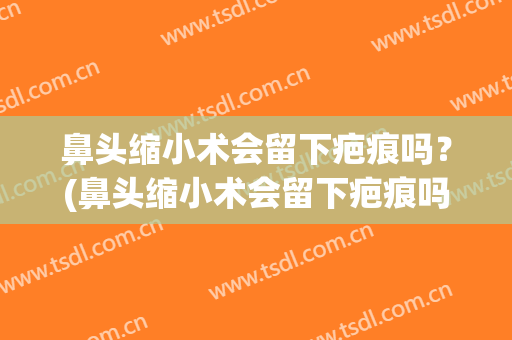鼻头缩小术会留下疤痕吗？(鼻头缩小术会留下疤痕吗知乎)