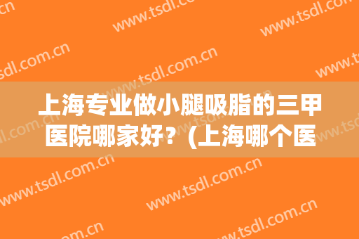 上海专业做小腿吸脂的三甲医院哪家好？(上海哪个医院吸脂最好)