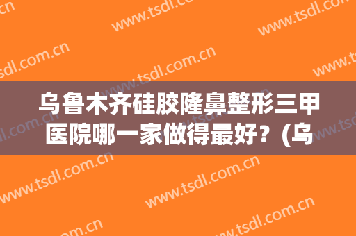 乌鲁木齐硅胶隆鼻整形三甲医院哪一家做得最好？(乌鲁木齐隆鼻整形医院)