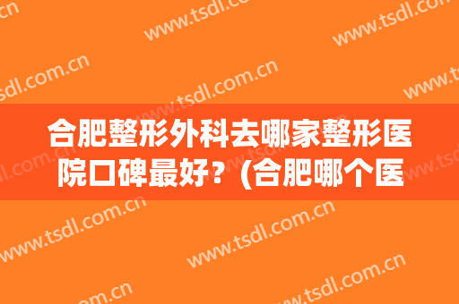 合肥整形外科去哪家整形医院口碑最好？(合肥哪个医院整形科比较好)
