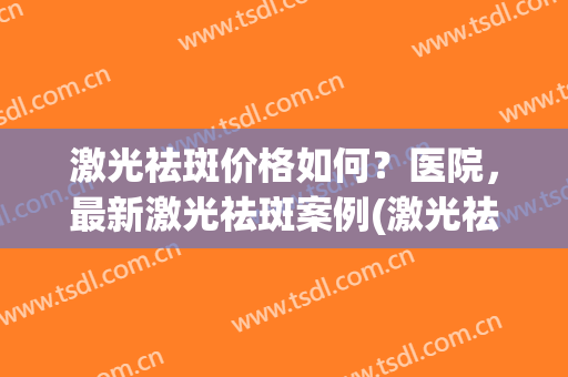 激光祛斑价格如何？医院，最新激光祛斑案例(激光祛斑大概价位)