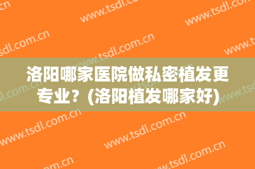 洛阳哪家医院做私密植发更专业？(洛阳植发哪家好)