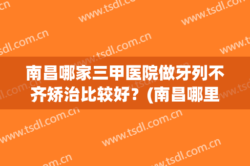 南昌哪家三甲医院做牙列不齐矫治比较好？(南昌哪里矫正牙齿性价比比较高)