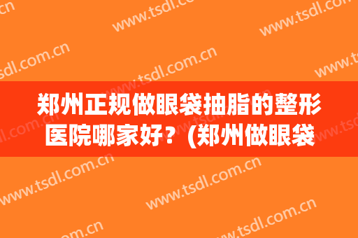 郑州正规做眼袋抽脂的整形医院哪家好？(郑州做眼袋最好的整形医院)