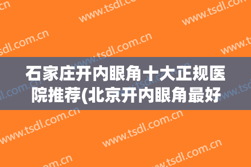 石家庄开内眼角十大正规医院推荐(北京开内眼角最好的医院)