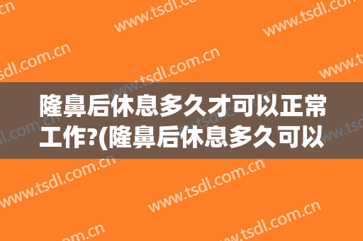 隆鼻后休息多久才可以正常工作?(隆鼻后休息多久可以上班)