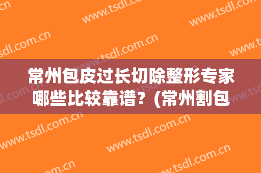 常州包皮过长切除整形专家哪些比较靠谱？(常州割包皮手术哪家好)