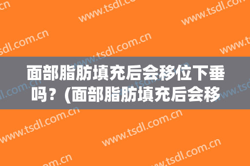 面部脂肪填充后会移位下垂吗？(面部脂肪填充后会移位下垂吗图片)