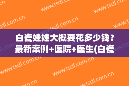 白瓷娃娃大概要花多少钱？最新案例+医院+医生(白瓷娃娃多少钱一个疗程)