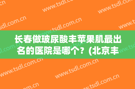 长春做玻尿酸丰苹果肌最出名的医院是哪个？(北京丰苹果肌一满意八大处)