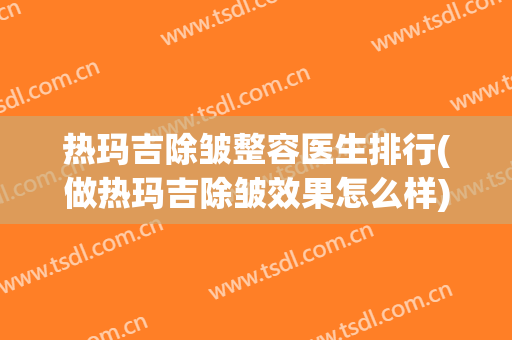 热玛吉除皱整容医生排行(做热玛吉除皱效果怎么样) 热玛吉除皱整容医生排行(做热玛吉除皱效果怎么样)