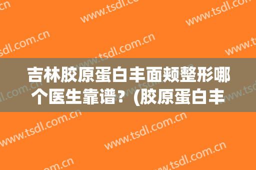 吉林胶原蛋白丰面颊整形哪个医生靠谱？(胶原蛋白丰胸怎么样)