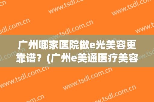 广州哪家医院做e光美容更靠谱？(广州e美通医疗美容公司)