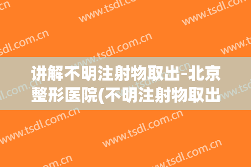 讲解不明注射物取出-北京整形医院(不明注射物取出哪个专家厉害)