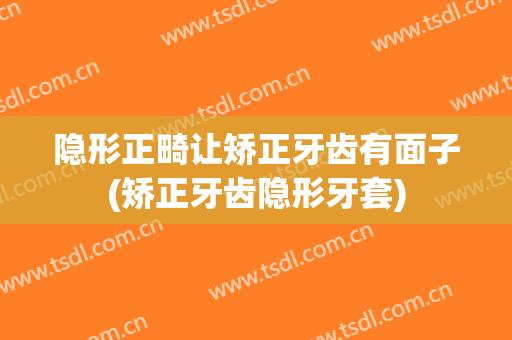 隐形正畸让矫正牙齿有面子(矫正牙齿隐形牙套)