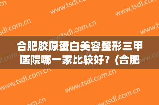 合肥胶原蛋白美容整形三甲医院哪一家比较好？(合肥韩美整形美容医院是三甲医院吗)