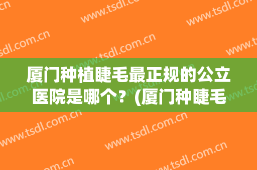 厦门种植睫毛最正规的公立医院是哪个？(厦门种睫毛多少钱)