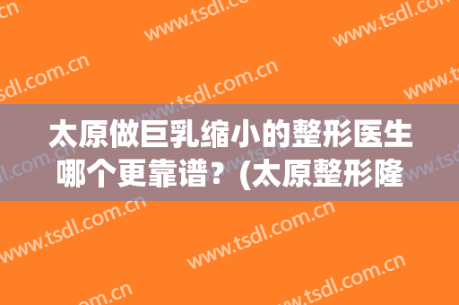 太原做巨乳缩小的整形医生哪个更靠谱？(太原整形隆胸医院哪家好)