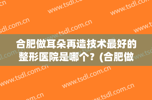 合肥做耳朵再造技术最好的整形医院是哪个？(合肥做耳朵再造技术最好的整形医院是哪个医院)