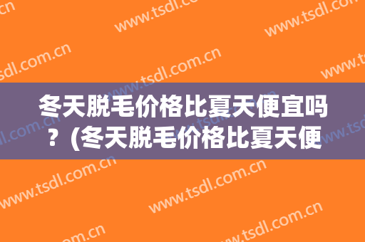 冬天脱毛价格比夏天便宜吗？(冬天脱毛价格比夏天便宜吗男生)