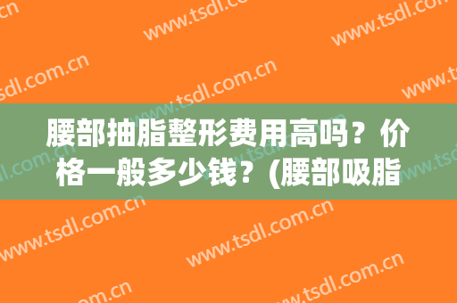 腰部抽脂整形费用高吗？价格一般多少钱？(腰部吸脂费用大概多少钱)