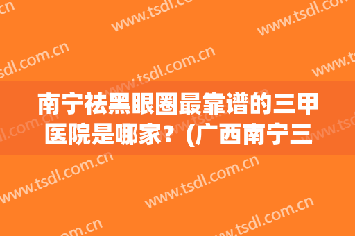 南宁祛黑眼圈最靠谱的三甲医院是哪家？(广西南宁三甲皮肤科医院排名)