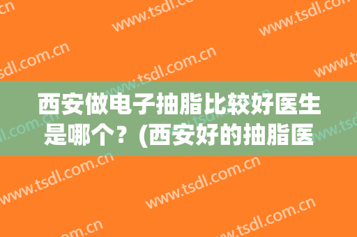 西安做电子抽脂比较好医生是哪个？(西安好的抽脂医生有哪些)