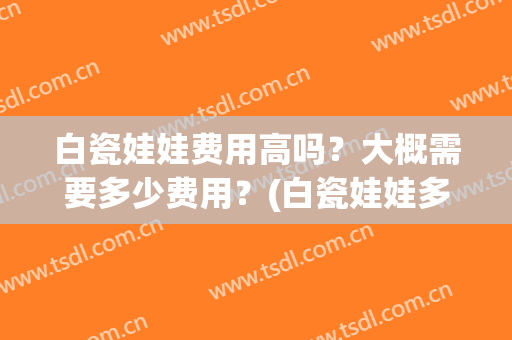 白瓷娃娃费用高吗？大概需要多少费用？(白瓷娃娃多久做一次合适)