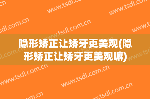 隐形矫正让矫牙更美观(隐形矫正让矫牙更美观嘛)