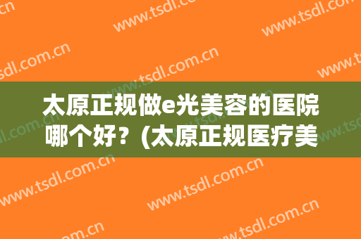 太原正规做e光美容的医院哪个好?(太原正规医疗美容医院) 太原正规做e光美容的医院哪个好?(太原正规医疗美容医院)