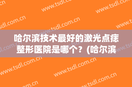 哈尔滨技术最好的激光点痣整形医院是哪个？(哈尔滨激光去痣)