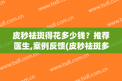 皮秒祛斑得花多少钱？推荐医生,案例反馈(皮秒祛斑多少钱一次)