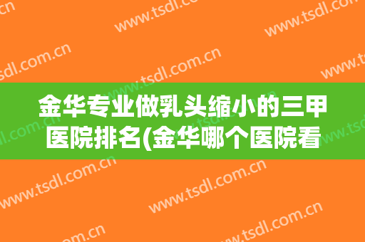 金华专业做乳头缩小的三甲医院排名(金华哪个医院看乳腺比较好) 金华专业做乳头缩小的三甲医院排名(金华哪个医院看乳腺比较好)