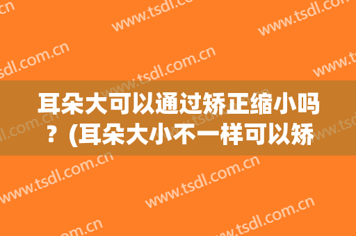 耳朵大可以通过矫正缩小吗？(耳朵大小不一样可以矫正吗)