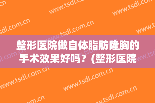 整形医院做自体脂肪隆胸的手术效果好吗？(整形医院做自体脂肪隆胸的手术效果好吗多少钱)