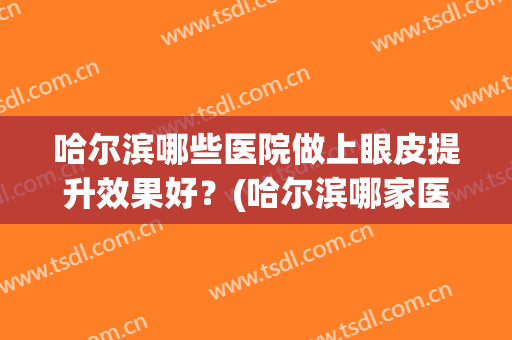 哈尔滨哪些医院做上眼皮提升效果好?(哈尔滨哪家医院做双眼皮比较好) 哈尔滨哪些医院做上眼皮提升效果好?(哈尔滨哪家医院做双眼皮比较好)