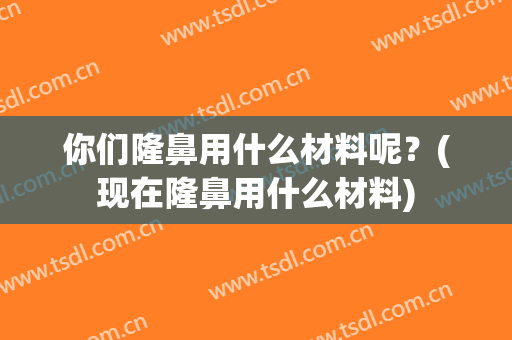 你们隆鼻用什么材料呢？(现在隆鼻用什么材料)