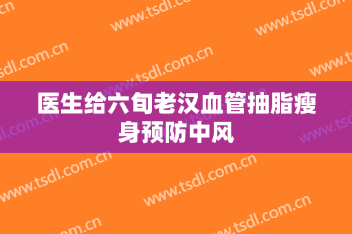 医生给六旬老汉血管抽脂瘦身预防中风