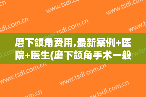 磨下颌角费用,最新案例+医院+医生(磨下颌角手术一般需要多少钱圣嘉新官网)