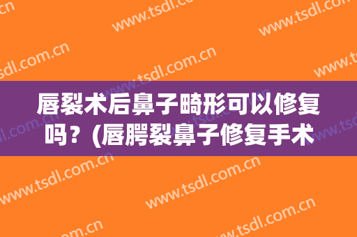 唇裂术后鼻子畸形可以修复吗？(唇腭裂鼻子修复手术)