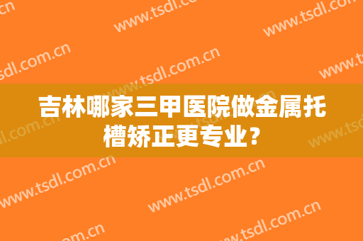 吉林哪家三甲医院做金属托槽矫正更专业？