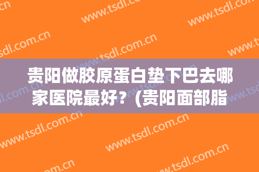 贵阳做胶原蛋白垫下巴去哪家医院最好？(贵阳面部脂肪填充哪家医院好)