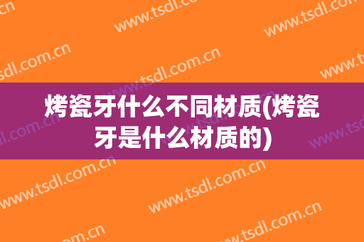 烤瓷牙什么不同材质(烤瓷牙是什么材质的)